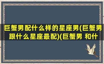 巨蟹男配什么样的星座男(巨蟹男跟什么星座最配)(巨蟹男 和什么星座最配)